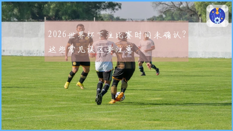 2026世界杯下注比赛时间未确认？这些常见误区要注意