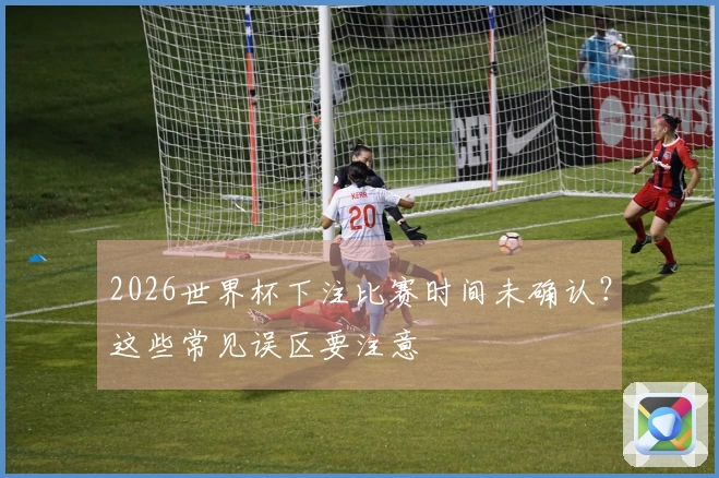 2026世界杯下注比赛时间未确认？这些常见误区要注意